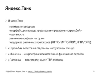 〉Яндекс.Танк
мониторинг ресурсов
интерфейс для вывода графиков и управления «стрельбой»
модульность
различные профили нагрузки
поддержка различных протоколов (HTTP/SMTP/POP3/FTP/DNS)
〉«Стрельба» ведется на отдельном нагрузочном стенде
〉«Мишень» –микросервис или отдельный функционал сервиса
〉«Патроны» – подготовленные HTTP запросы
19
Яндекс.Танк
Подробнее: Яндекс.Танк – https://tech.yandex.ru/tank/
 