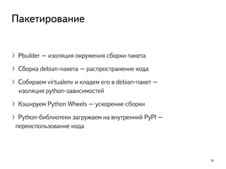 〉Pbuilder – изоляция окружения сборки пакета
〉Сборка debian-пакета – распространение кода
〉Cобираем virtualenv и кладем его в debian-пакет –  
изоляция python-зависимостей
〉Кэшируем Python Wheels – ускорение сборки
〉Python-библиотеки загружаем на внутренний PyPI –
 переиспользование кода
24
Пакетирование
 