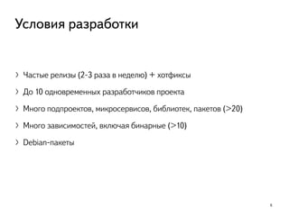 〉Частые релизы (2-3 раза в неделю) + хотфиксы
〉До 10 одновременных разработчиков проекта
〉Много подпроектов, микросервисов, библиотек, пакетов (>20)
〉Много зависимостей, включая бинарные (>10)
〉Debian-пакеты
6
Условия разработки
 