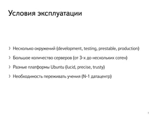 〉Несколько окружений (development, testing, prestable, production)
〉Большое количество серверов (от 3-х до нескольких сотен)
〉Разные платформы Ubuntu (lucid, precise, trusty)
〉Необходимость переживать учения (N-1 датацентр)
7
Условия эксплуатации
 