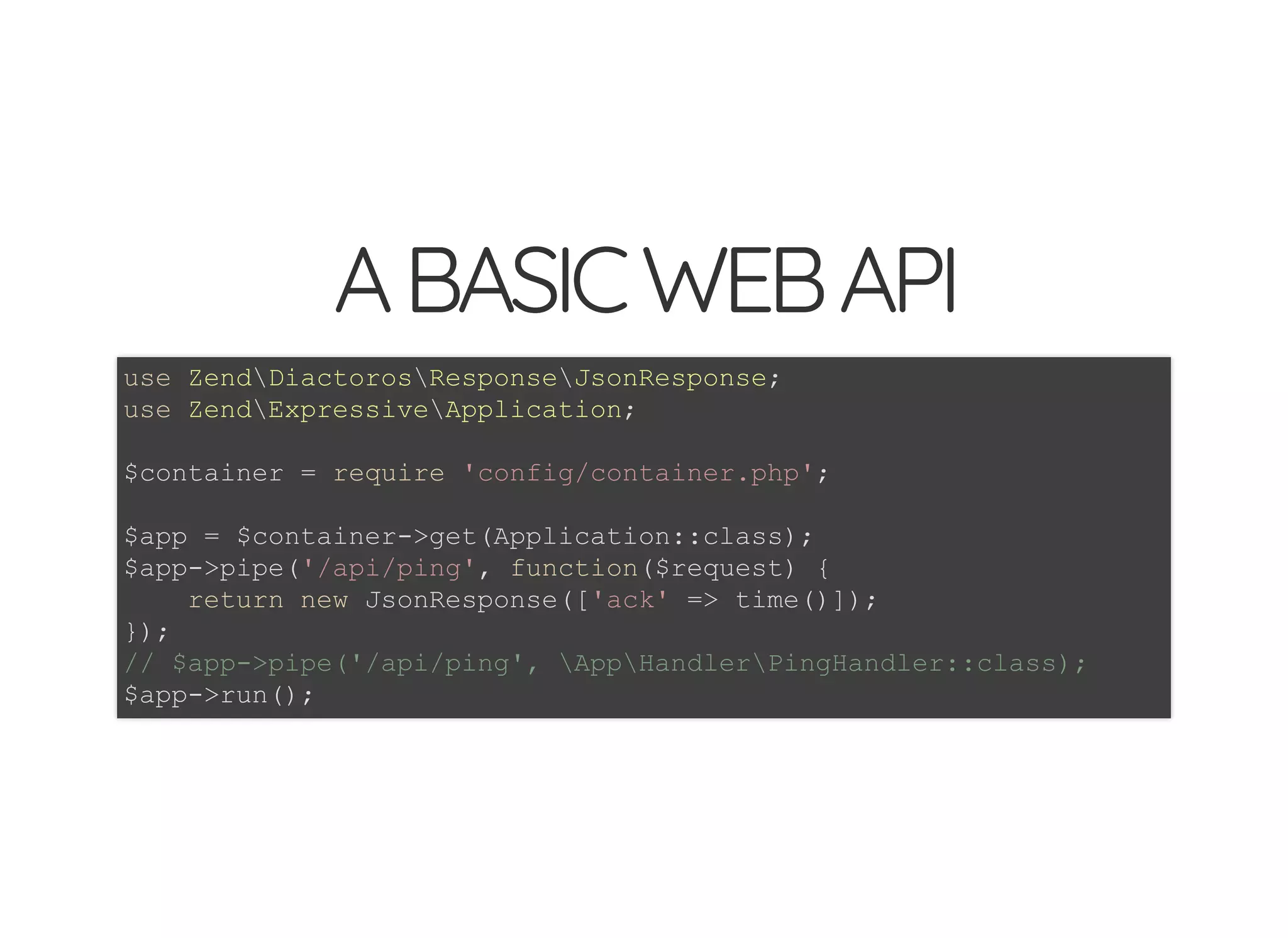 © 2018 Rogue Wave Software, Inc. All Rights Reserved.
ABASICWEBAPIABASICWEBAPI
use ZendDiactorosResponseJsonResponse;
use ZendExpressiveApplication;
$container = require 'config/container.php';
$app = $container->get(Application::class);
$app->pipe('/api/ping', function($request) {
return new JsonResponse(['ack' => time()]);
});
// $app->pipe('/api/ping', AppHandlerPingHandler::class);
$app->run();
 