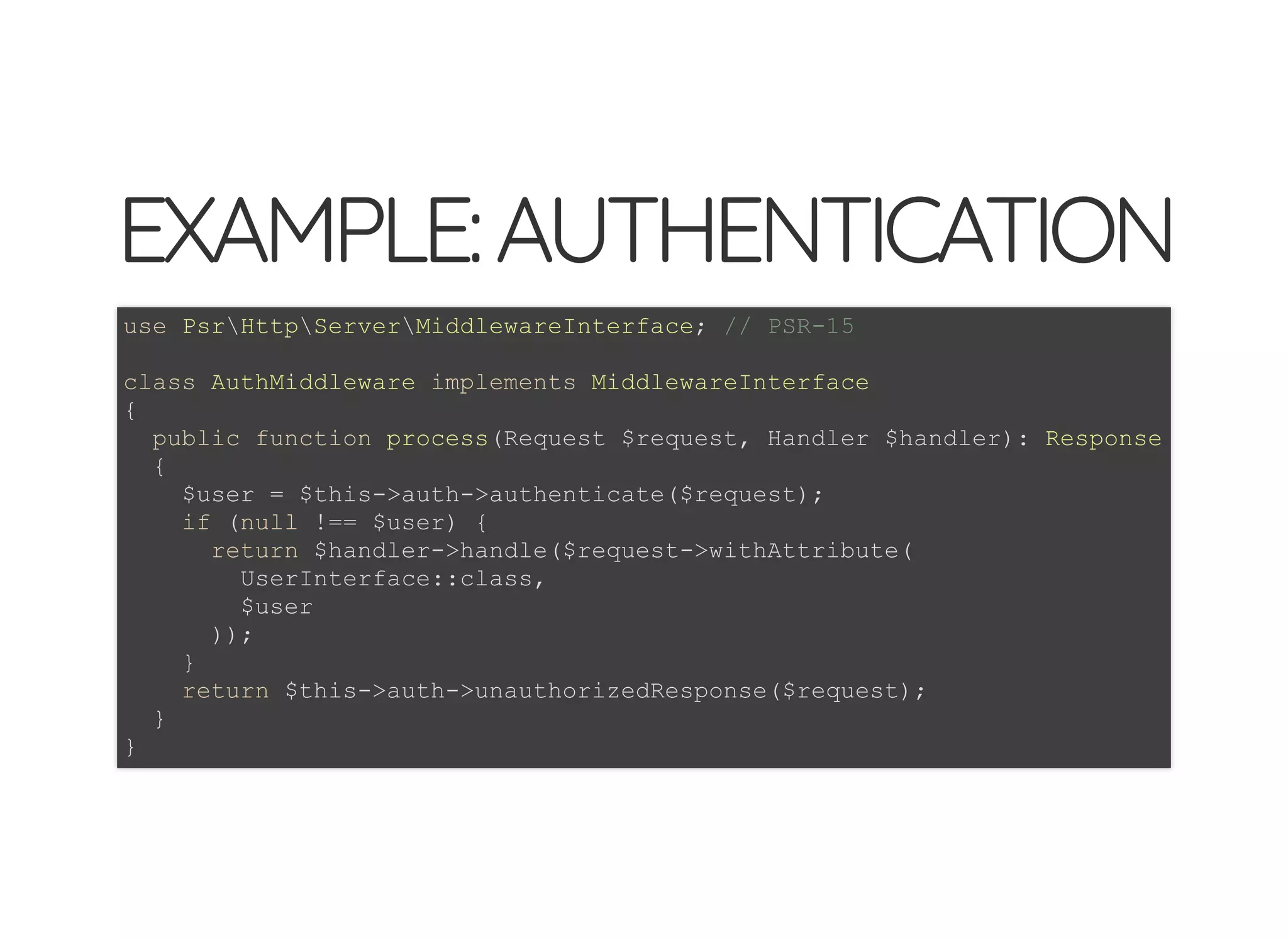© 2018 Rogue Wave Software, Inc. All Rights Reserved.
EXAMPLE:AUTHENTICATIONEXAMPLE:AUTHENTICATION
use PsrHttpServerMiddlewareInterface; // PSR-15
class AuthMiddleware implements MiddlewareInterface
{
public function process(Request $request, Handler $handler): Response
{
$user = $this->auth->authenticate($request);
if (null !== $user) {
return $handler->handle($request->withAttribute(
UserInterface::class,
$user
));
}
return $this->auth->unauthorizedResponse($request);
}
}
 