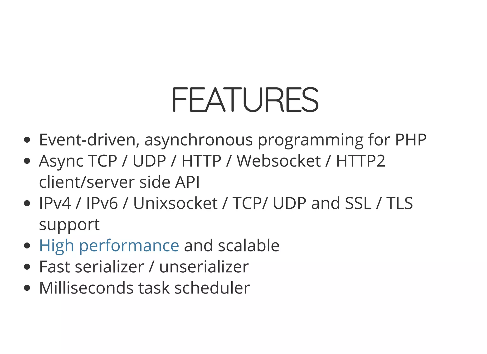 © 2018 Rogue Wave Software, Inc. All Rights Reserved.
FEATURESFEATURES
Event-driven, asynchronous programming for PHP
Async TCP / UDP / HTTP / Websocket / HTTP2
client/server side API
IPv4 / IPv6 / Unixsocket / TCP/ UDP and SSL / TLS
support
and scalable
Fast serializer / unserializer
Milliseconds task scheduler
High performance
 