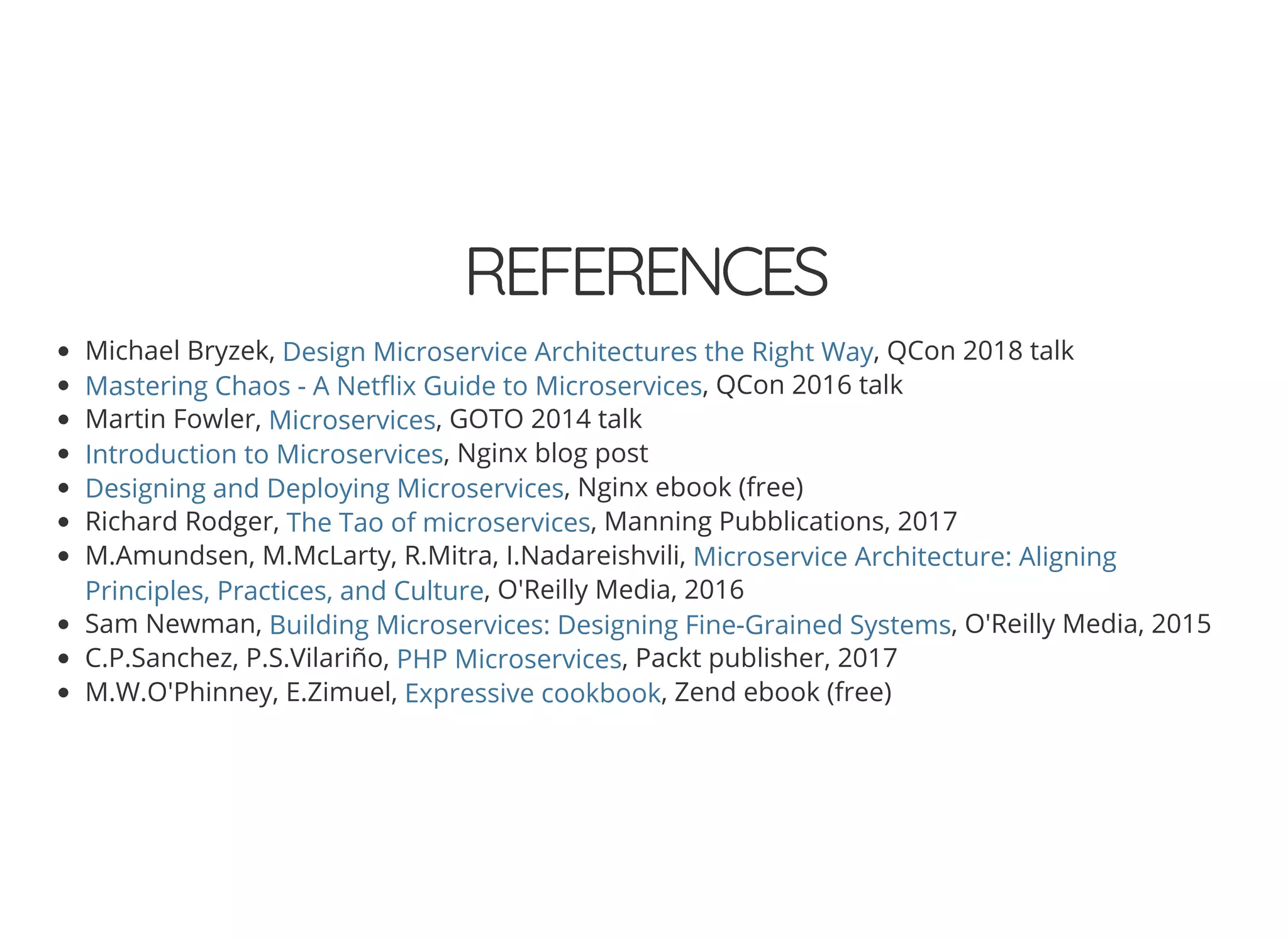 © 2018 Rogue Wave Software, Inc. All Rights Reserved.
REFERENCESREFERENCES
Michael Bryzek, , QCon 2018 talk
, QCon 2016 talk
Martin Fowler, , GOTO 2014 talk
, Nginx blog post
, Nginx ebook (free)
Richard Rodger, , Manning Pubblications, 2017
M.Amundsen, M.McLarty, R.Mitra, I.Nadareishvili,
, O'Reilly Media, 2016
Sam Newman, , O'Reilly Media, 2015
C.P.Sanchez, P.S.Vilariño, , Packt publisher, 2017
M.W.O'Phinney, E.Zimuel, , Zend ebook (free)
Design Microservice Architectures the Right Way
Mastering Chaos - A Net ix Guide to Microservices
Microservices
Introduction to Microservices
Designing and Deploying Microservices
The Tao of microservices
Microservice Architecture: Aligning
Principles, Practices, and Culture
Building Microservices: Designing Fine-Grained Systems
PHP Microservices
Expressive cookbook
 