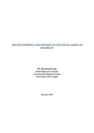 THE DEVELOPMENT AND CRITIQUE OF THE SOCIAL MODEL OF
                    DISABILITY




                   Dr. Raymond Lang
                 Senior Research Associate
                Overseas Development Group
                  University of East Anglia




                       January, 2001
 