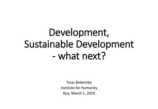 Development,
Sustainable Development
- what next?
Taras Bebeshko
Institute for Humanity
Kyiv, March 1, 2018
 