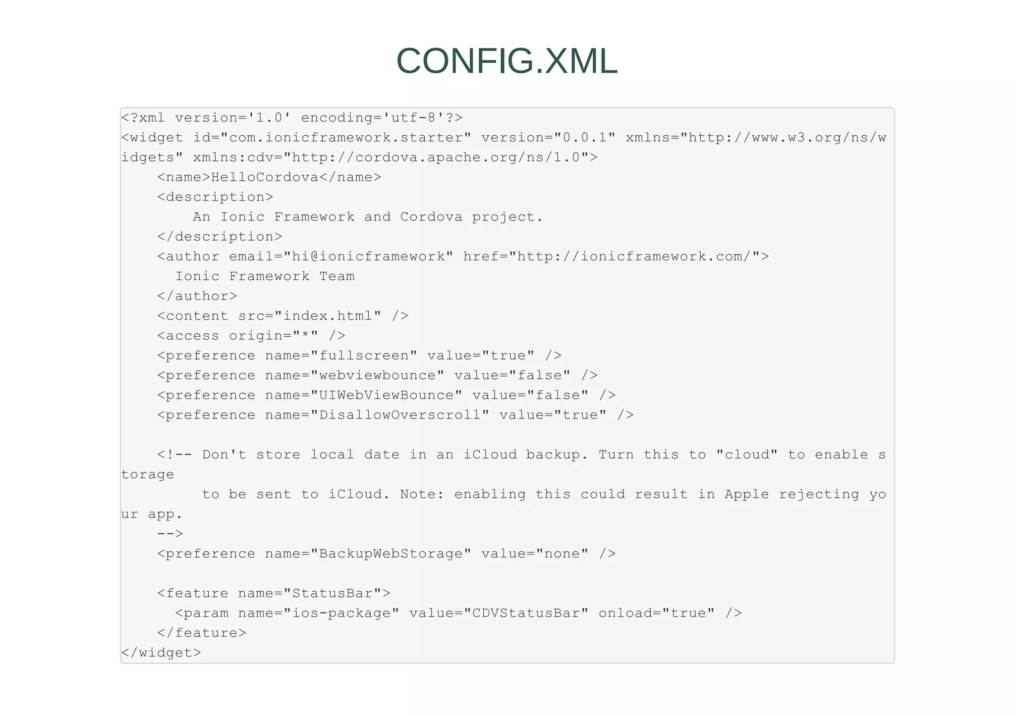 <?xml version='1.0' encoding='utf-8'?>
<widget id="com.ionicframework.starter" version="0.0.1" xmlns="http://www.w3.org/ns/w
idgets" xmlns:cdv="http://cordova.apache.org/ns/1.0">
<name>HelloCordova</name>
<description>
An Ionic Framework and Cordova project.
</description>
<author email="hi@ionicframework" href="http://ionicframework.com/">
Ionic Framework Team
</author>
<content src="index.html" />
<access origin="*" />
<preference name="fullscreen" value="true" />
<preference name="webviewbounce" value="false" />
<preference name="UIWebViewBounce" value="false" />
<preference name="DisallowOverscroll" value="true" />
<!-- Don't store local date in an iCloud backup. Turn this to "cloud" to enable s
torage
to be sent to iCloud. Note: enabling this could result in Apple rejecting yo
ur app.
-->
<preference name="BackupWebStorage" value="none" />
<feature name="StatusBar">
<param name="ios-package" value="CDVStatusBar" onload="true" />
</feature>
</widget>
CONFIG.XML
 