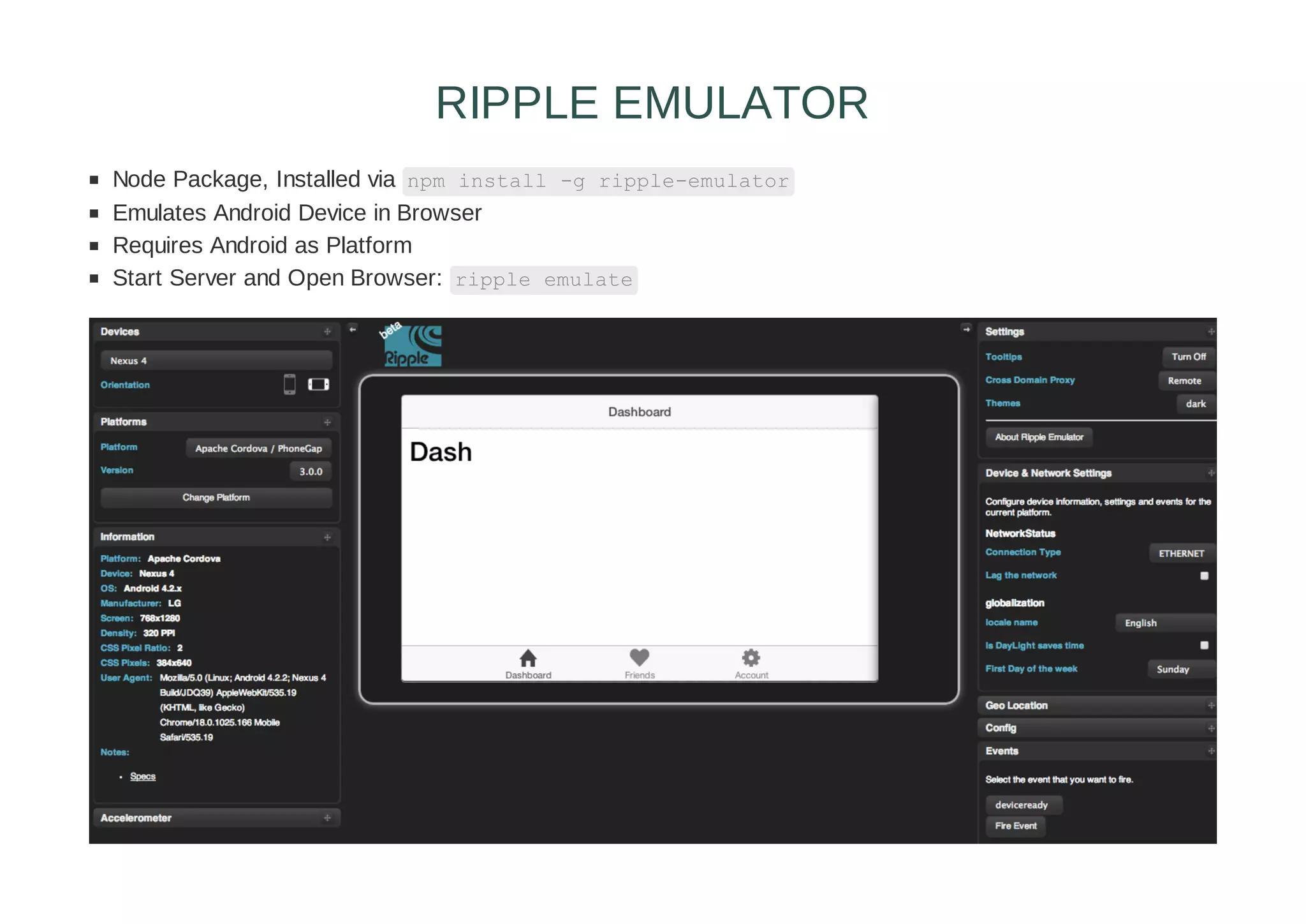 Node Package, Installed via npm install -g ripple-emulator
Emulates Android Device in Browser
Requires Android as Platform
Start Server and Open Browser: ripple emulate
RIPPLE EMULATOR
 