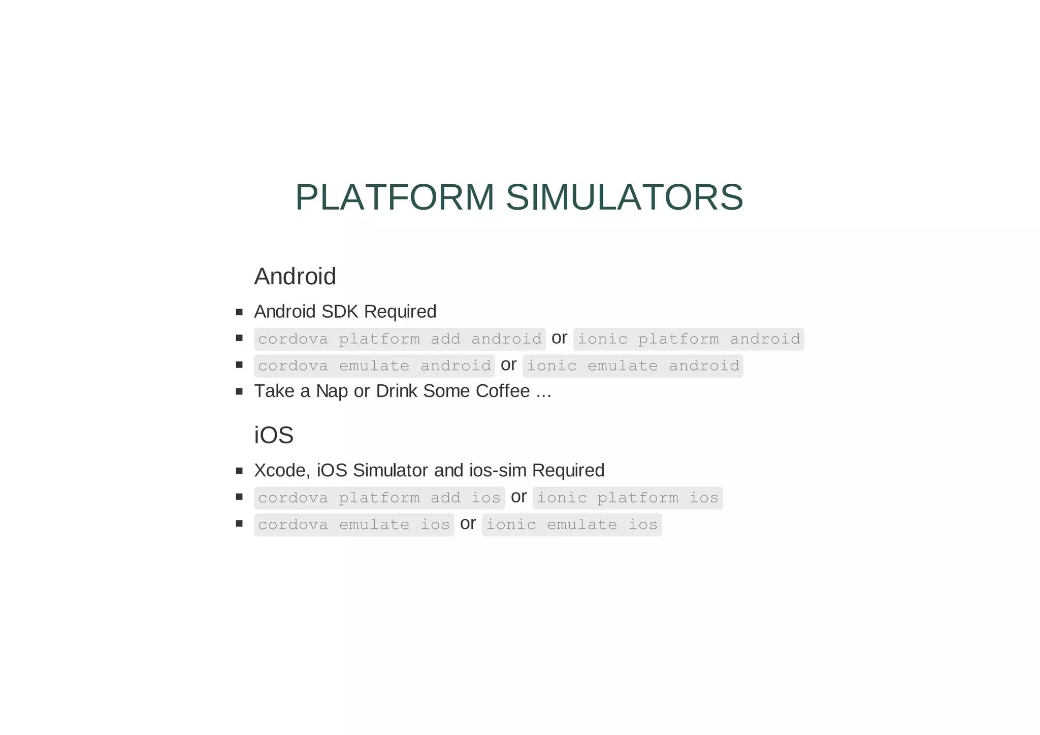 Android
Android SDK Required
cordova platform add android or ionic platform android
cordova emulate android or ionic emulate android
Take a Nap or Drink Some Coffee ...
iOS
Xcode, iOS Simulator and ios-sim Required
cordova platform add ios or ionic platform ios
cordova emulate ios or ionic emulate ios
PLATFORM SIMULATORS
 