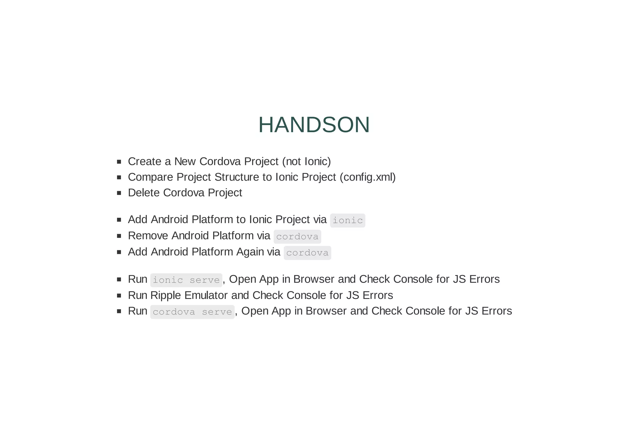 Create a New Cordova Project (not Ionic)
Compare Project Structure to Ionic Project (config.xml)
Delete Cordova Project
Add Android Platform to Ionic Project via ionic
Remove Android Platform via cordova
Add Android Platform Again via cordova
Run ionic serve , Open App in Browser and Check Console for JS Errors
Run Ripple Emulator and Check Console for JS Errors
Run cordova serve , Open App in Browser and Check Console for JS Errors
HANDSON
 