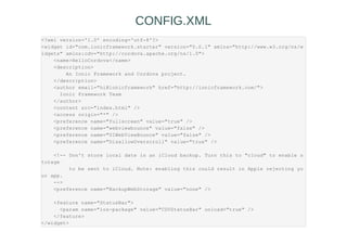 <?xml version='1.0' encoding='utf-8'?>
<widget id="com.ionicframework.starter" version="0.0.1" xmlns="http://www.w3.org/ns/w
idgets" xmlns:cdv="http://cordova.apache.org/ns/1.0">
<name>HelloCordova</name>
<description>
An Ionic Framework and Cordova project.
</description>
<author email="hi@ionicframework" href="http://ionicframework.com/">
Ionic Framework Team
</author>
<content src="index.html" />
<access origin="*" />
<preference name="fullscreen" value="true" />
<preference name="webviewbounce" value="false" />
<preference name="UIWebViewBounce" value="false" />
<preference name="DisallowOverscroll" value="true" />
<!-- Don't store local date in an iCloud backup. Turn this to "cloud" to enable s
torage
to be sent to iCloud. Note: enabling this could result in Apple rejecting yo
ur app.
-->
<preference name="BackupWebStorage" value="none" />
<feature name="StatusBar">
<param name="ios-package" value="CDVStatusBar" onload="true" />
</feature>
</widget>
CONFIG.XML
 
