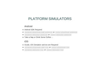 Android
Android SDK Required
cordova platform add android or ionic platform android
cordova emulate android or ionic emulate android
Take a Nap or Drink Some Coffee ...
iOS
Xcode, iOS Simulator and ios-sim Required
cordova platform add ios or ionic platform ios
cordova emulate ios or ionic emulate ios
PLATFORM SIMULATORS
 