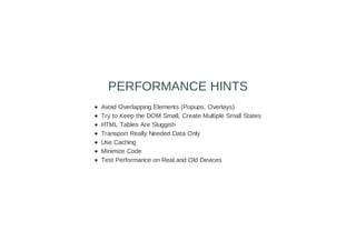 Avoid Overlapping Elements (Popups, Overlays)
Try to Keep the DOM Small, Create Multiple Small States
HTML Tables Are Sluggish
Transport Really Needed Data Only
Use Caching
Minimize Code
Test Performance on Real and Old Devices
PERFORMANCE HINTS
 