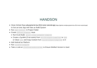 Clone GitHub Repo pburgmer/et-ka-2014-ionic-tutorial-app (https://github.com/pburgmer/et-ka-2014-ionic-tutorial-app)
to Get an Ionic App with fabs as Build-System
Run npm install in Project Folder
Create before_prepare Hook
Run Grunt Build: grunt clean prepare compile
Create a Symlink (if not exists) from build-output/compiled to www
or Clean www and Copy Content from build-output/compiled to It
Add Android as Platform
Run cordova prepare
Take a Look at platform/android/www to Ensure Minified Version Is Used
HANDSON
 