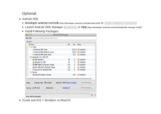 Optional:
Android SDK
developer.android.com/sdk (http://developer.android.com/sdk/index.html) or brew install android
Launch Android SDK Manager ( android or Help (http://developer.android.com/tools/help/sdk-manager.html))
Install Following Packages:
Xcode and iOS 7 Simulator on MacOS
 