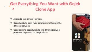 Get Everything You Want with Gojek
Clone App
❖ Access to vast array of services
❖ Opportunity to earn huge commissions through the
different services
❖ Good earning opportunity to the different service
providers registered on the platform
 