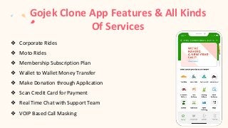 Gojek Clone App Features & All Kinds
Of Services
❖ Corporate Rides
❖ Moto Rides
❖ Membership Subscription Plan
❖ Wallet to Wallet Money Transfer
❖ Make Donation through Application
❖ Scan Credit Card for Payment
❖ Real Time Chat with Support Team
❖ VOIP Based Call Masking
 