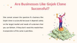 Are Businesses Like Gojek Clone
Successful?
One cannot answer the question if a business like
Gojek clone is successful because it depends solely
on the target market and needs of customers that
you can fathom. If they don’t need this model then
incorporation of the same is pointless.
 