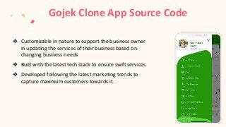 Gojek Clone App Source Code
❖ Customizable in nature to support the business owner
in updating the services of their business based on
changing business needs
❖ Built with the latest tech stack to ensure swift services
❖ Developed following the latest marketing trends to
capture maximum customers towards it.
 