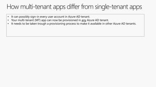 How multi-tenant apps differ from single-tenant apps
• It can possibly sign-in every user account in Azure AD tenant.
• Your multi-tenant (MT) app can now be provisioned in any Azure AD tenant.
• It needs to be taken trough a provisioning process to make it available in other Azure AD tenants.
 
