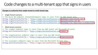 Codechangestoamulti-tenantappthatsignsinusers
Changes to authority from single-tenant to multi-tenant app.
• Single Tenant scenario :
// The Azure AD endpoint /{tenantId/domain} signs in users from one AAD tenant only.
string singleTenantauthority = "https://login.microsoftonline.com/mydomain.onmicrosoft.com";
string singleTenantauthority = "https://login.microsoftonline.com/kalyankrishna.com";
string singleTenantauthority = "https://login.microsoftonline.com/979f4440-75dc-4664-b2e1-2cafa0ac67d1";
• Multi-tenant scenario
// The /common endpoint signs in users from any AAD tenant and Microsoft Accounts
string multiTenantauthority = "https://login.microsoftonline.com/common";
// The /organizations endpoint signs in users from any AAD tenant.
string multiTenantauthority = "https://login.microsoftonline.com/organizations";
// The /consumers endpoint signs in users from the Microsoft Account only.
string multiTenantauthority = "https://login.microsoftonline.com/consumers";
 
