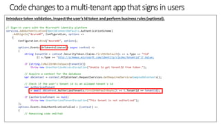 Codechangestoamulti-tenantappthatsignsinusers
Introduce token validation, inspect the user’s Id token and perform business rules (optional).
// Sign-in users with the Microsoft identity platform
services.AddAuthentication(OpenIdConnectDefaults.AuthenticationScheme)
.AddSignIn("AzureAD", Configuration, options =>
{
Configuration.Bind("AzureAD", options);
options.Events.OnTokenValidated = async context =>
{
string tenantId = context.SecurityToken.Claims.FirstOrDefault(x => x.Type == "tid"
|| x.Type == "http://schemas.microsoft.com/identity/claims/tenantid")?.Value;
if (string.IsNullOrWhiteSpace(tenantId))
throw new UnauthorizedAccessException("Unable to get tenantId from token.");
// Acquire a context for the database
var dbContext = context.HttpContext.RequestServices.GetRequiredService<SampleDbContext>();
// Check if the user's tenant id is an allowed tenant's id
var authorizedTenant
= await dbContext.AuthorizedTenants.FirstOrDefaultAsync(t => t.TenantId == tenantId);
if (authorizedTenant == null)
throw new UnauthorizedTenantException("This tenant is not authorized");
};
options.Events.OnAuthenticationFailed = (context) =>
{
// Remaining code omitted
 