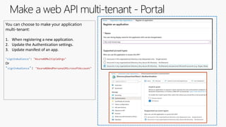 Make a web API multi-tenant - Portal
You can choose to make your application
multi-tenant:
1. When registering a new application.
2. Update the Authentication settings.
3. Update manifest of an app.
"signInAudience": "AzureADMultipleOrgs"
Or
"signInAudience": "AzureADAndPersonalMicrosoftAccount"
 