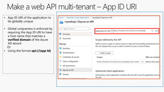 Make a web API multi-tenant – App ID URI
• App ID URI of the application to
be globally unique.
• Global uniqueness is enforced by
requiring the App ID URI to have
a host name that matches a
verified domain of the Azure
AD tenant
Or
• Using the format api://{app Id}
 