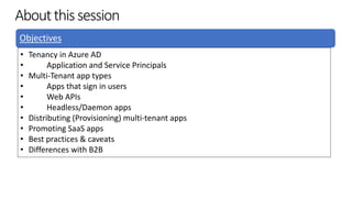 Aboutthissession
Objectives
• Tenancy in Azure AD
• Application and Service Principals
• Multi-Tenant app types
• Apps that sign in users
• Web APIs
• Headless/Daemon apps
• Distributing (Provisioning) multi-tenant apps
• Promoting SaaS apps
• Best practices & caveats
• Differences with B2B
 