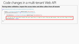 Code changes in a multi-tenant Web API
During token validation, inspect the access token and allow callers from all tenants
new WindowsAzureActiveDirectoryBearerAuthenticationOptions
{
Tenant = ConfigurationManager.AppSettings["ida:Tenant"],
TokenValidationParameters = new TokenValidationParameters
{
ValidAudience = ConfigurationManager.AppSettings["ida:Audience"],
// If you do not care which tenant the user came from, or sign-in users from any AAD tenant, then set this flag to false.
ValidateIssuer = false
},
});
 