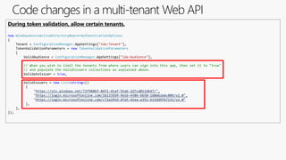 Code changes in a multi-tenant Web API
During token validation, allow certain tenants.
new WindowsAzureActiveDirectoryBearerAuthenticationOptions
{
Tenant = ConfigurationManager.AppSettings["ida:Tenant"],
TokenValidationParameters = new TokenValidationParameters
{
ValidAudience = ConfigurationManager.AppSettings["ida:Audience"],
// When you wish to limit the tenants from where users can sign into this app, then set it to "true"
// and populate the ValidIssuers collections as explained above.
ValidateIssuer = true,
ValidIssuers = new List<string>()
{
"https://sts.windows.net/72f988bf-86f1-41af-91ab-2d7cd011db47/",
"https://login.microsoftonline.com/161335b9-9e1b-4386-bb58-160a62e6c889/v2.0",
"https://login.microsoftonline.com/c72a295d-d7a5-41ea-a351-b15dd9f67215/v2.0"
},
},
});
 