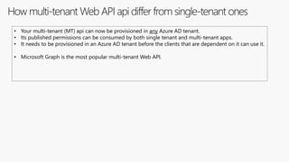 How multi-tenant Web API api differ from single-tenant ones
• Your multi-tenant (MT) api can now be provisioned in any Azure AD tenant.
• Its published permissions can be consumed by both single tenant and multi-tenant apps.
• It needs to be provisioned in an Azure AD tenant before the clients that are dependent on it can use it.
• Microsoft Graph is the most popular multi-tenant Web API.
 