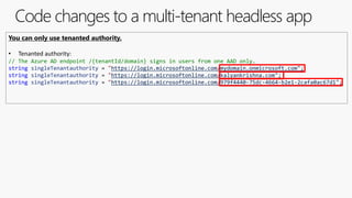 Code changes to a multi-tenant headless app
You can only use tenanted authority.
• Tenanted authority:
// The Azure AD endpoint /{tenantId/domain} signs in users from one AAD only.
string singleTenantauthority = "https://login.microsoftonline.com/mydomain.onmicrosoft.com";
string singleTenantauthority = "https://login.microsoftonline.com/kalyankrishna.com";
string singleTenantauthority = "https://login.microsoftonline.com/979f4440-75dc-4664-b2e1-2cafa0ac67d1";
 