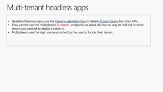 Multi-tenant headless apps
• Headless/Daemon apps use the Client-credentials Flow to obtain Access tokens for other APIs.
• They cannot use the multiplexers (/common endpoint) as Azure AD has no way to find out in which
tenant you wanted to obtain a token in.
• Multiplexers use the login name provided by the user to locate their tenant.
 
