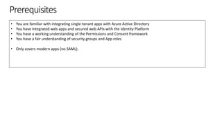 Prerequisites
• You are familiar with integrating single-tenant apps with Azure Active Directory
• You have integrated web apps and secured web APIs with the Identity Platform
• You have a working understanding of the Permissions and Consent framework
• You have a fair understanding of security groups and App roles
• Only covers modern apps (no SAML).
 