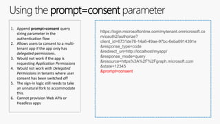 Using the prompt=consent parameter
1. Append prompt=consent query
string parameter in the
authentication flow
2. Allows users to consent to a multi-
tenant app if the app only has
delegated permissions.
3. Would not work if the app is
requesting Application Permissions
4. Would not work with Delegated
Permissions in tenants where user
consent has been switched off
5. The sign-in logic still needs to take
an unnatural fork to accommodate
this.
6. Cannot provision Web APIs or
Headless apps
https://login.microsoftonline.com/mytenant.onmicrosoft.co
m/oauth2/authorize?
client_id=6731de76-14a6-49ae-97bc-6eba6914391e
&response_type=code
&redirect_uri=http://localhost/myapp/
&response_mode=query
&resource=https%3A%2F%2Fgraph.microsoft.com
&state=12345
&prompt=consent
 