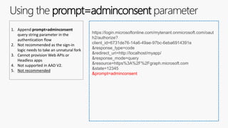 Using the prompt=adminconsent parameter
1. Append prompt=adminconsent
query string parameter in the
authentication flow
2. Not recommended as the sign-in
logic needs to take an unnatural fork
3. Cannot provision Web APIs or
Headless apps
4. Not supported in AAD V2.
5. Not recommended
https://login.microsoftonline.com/mytenant.onmicrosoft.com/oaut
h2/authorize?
client_id=6731de76-14a6-49ae-97bc-6eba6914391e
&response_type=code
&redirect_uri=http://localhost/myapp/
&response_mode=query
&resource=https%3A%2F%2Fgraph.microsoft.com
&state=12345
&prompt=adminconsent
 