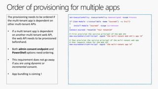 Order of provisioning for multiple apps
The provisioning needs to be ordered if
the multi-tenant app is dependent on
other multi-tenant APIs
• If a multi tenant app is dependent
on another multi-tenant web API,
the web API needs to be provisioned
beforehand.
• Both admin consent endpoint and
PowerShell options need ordering.
• This requirement does not go away
if you are using dynamic or
incremental consent.
• App bundling is coming !
Set-ExecutionPolicy -ExecutionPolicy RemoteSigned -Scope Process
if ((Get-Module -ListAvailable -Name "AzureAD") -eq $null)
{
Install-Module "AzureAD" -Scope CurrentUser
}
Connect-AzureAD -TenantID "Your tenantId"
# First provision the service principal of the Web API
New-AzureADServicePrincipal -AppId "the multi-tenant WEB API’s app id"
# Then provision the service principal of the multi-tenant web app
# that requests token for the Web API
New-AzureADServicePrincipal -AppId "the multi-tenant app id"
 