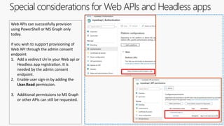 Special considerations for Web APIs and Headless apps
Web APIs can successfully provision
using PowerShell or MS Graph only
today.
If you wish to support provisioning of
Web API through the admin consent
endpoint
1. Add a redirect Uri in your Web api or
Headless app registration. It is
needed by the admin consent
endpoint.
2. Enable user sign-in by adding the
User.Read permission.
3. Additional permissions to MS Graph
or other APIs can still be requested.
 
