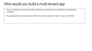 Whywouldyoubuildamulti-tenantapp
• You are a Software as a Service provider and want your application to be available to multiple Azure
customers.
• Your organization uses multiple Azure AD tenants and your app has to sign-in users in all of them.
 