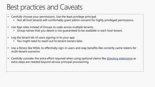 Best practices and Caveats
• Carefully choose your permissions. Use the least privilege principal.
• Not all host tenants will comfortably grant admin consent for highly privileged permissions.
• Use App roles instead of Groups to scale across multiple tenants.
• Group names that you desire is not guaranteed to be available in each host tenant.
• Log the tenant Ids of users signing-in to your app.
• You might need to reach out to tenant owners later.
• Use a library like MSAL to effectively sign-in users and reap benefits like correctly cache tokens for
multi-tenant scenarios.
• Carefully consider the extra effort required when using optional claims like directory extensions as
extra steps are needed beyond service principal provisioning.
 