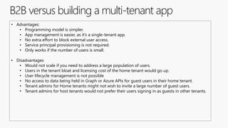 B2B versus building a multi-tenant app
• Advantages:
• Programming model is simpler.
• App management is easier, as it’s a single-tenant app.
• No extra effort to block external user access.
• Service principal provisioning is not required.
• Only works if the number of users is small.
• Disadvantages
• Would not scale if you need to address a large population of users.
• Users in the tenant bloat and licensing cost of the home tenant would go up.
• User lifecycle management is not possible
• No access to data being held in Graph or Azure APIs for guest users in their home tenant.
• Tenant admins for Home tenants might not wish to invite a large number of guest users.
• Tenant admins for host tenants would not prefer their users signing in as guests in other tenants.
 