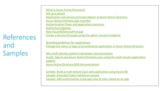 References
and
Samples
What is Azure Active Directory?
Set up a tenant
Application and service principal objects in Azure Active Directory
Azure Active Directory app manifest
Authentication flows and application scenarios
Authority Endpoints
New-AzureADServicePrincipal
Create a Service Principal using the admin consent endpoint
Branding guidelines for applications
Change the name or logo of an enterprise application in Azure Active Directory
Microsoft identity platform developer documentation
Guide: Sign in any Azure Active Directory user using the multi-tenant application
pattern
Azure Active Directory B2B documentation
Sample: Build a multi-tenant SaaS web application using Azure AD
Sample: Extended Token Validation sample
Sample: Add authorization using app roles & roles claims to an app
 