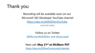 Recording will be available soon on our
Microsoft 365 Developer YouTube channel
https://aka.ms/M365DevYouTube
(subscribe today)
Follow us on Twitter
@Microsoft365Dev and @azuread
Next call: May 21st at 09:00am PST
https://aka.ms/IDDevCommunityCalendar
Thank you
 