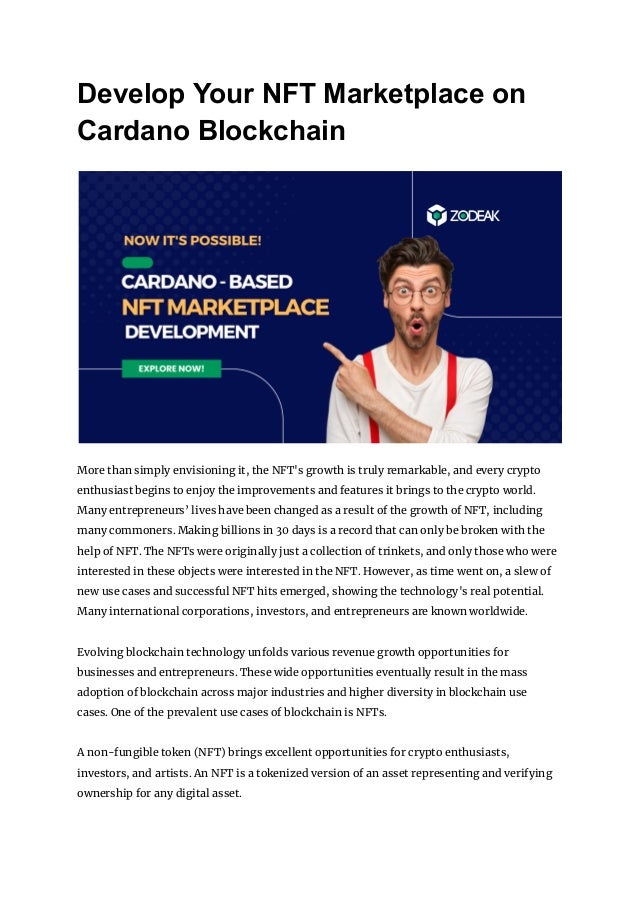 Develop Your NFT Marketplace on
Cardano Blockchain
More than simply envisioning it, the NFT's growth is truly remarkable, and every crypto
enthusiast begins to enjoy the improvements and features it brings to the crypto world.
Many entrepreneurs’ lives have been changed as a result of the growth of NFT, including
many commoners. Making billions in 30 days is a record that can only be broken with the
help of NFT. The NFTs were originally just a collection of trinkets, and only those who were
interested in these objects were interested in the NFT. However, as time went on, a slew of
new use cases and successful NFT hits emerged, showing the technology's real potential.
Many international corporations, investors, and entrepreneurs are known worldwide.
Evolving blockchain technology unfolds various revenue growth opportunities for
businesses and entrepreneurs. These wide opportunities eventually result in the mass
adoption of blockchain across major industries and higher diversity in blockchain use
cases. One of the prevalent use cases of blockchain is NFTs.
A non-fungible token (NFT) brings excellent opportunities for crypto enthusiasts,
investors, and artists. An NFT is a tokenized version of an asset representing and verifying
ownership for any digital asset.
 