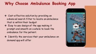 Why Choose Ambulance Booking App
❖ Cost-effective solution by providing an
advanced search filter to locate an ambulance
that is within their budget
❖ Easy to use design of the app making it
prompt and smooth on a whole to book the
ambulance for the patient.
❖ Identify the services that your ambulance on
demand app will offer
 