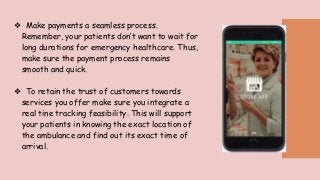 ❖ Make payments a seamless process.
Remember, your patients don’t want to wait for
long durations for emergency healthcare. Thus,
make sure the payment process remains
smooth and quick.
❖ To retain the trust of customers towards
services you offer make sure you integrate a
real tine tracking feasibility. This will support
your patients in knowing the exact location of
the ambulance and find out its exact time of
arrival.
 