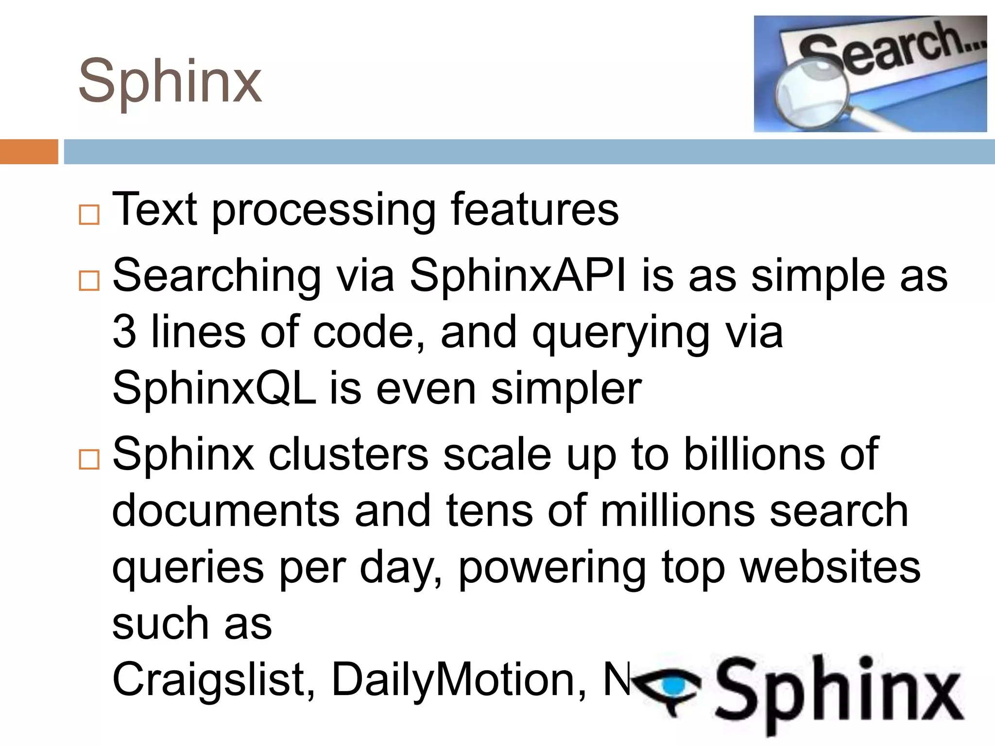Sphinx

 Text processing features
 Searching via SphinxAPI is as simple as
  3 lines of code, and querying via
  SphinxQL is even simpler
 Sphinx clusters scale up to billions of
  documents and tens of millions search
  queries per day, powering top websites
  such as
  Craigslist, DailyMotion, NetLog, etc.
 