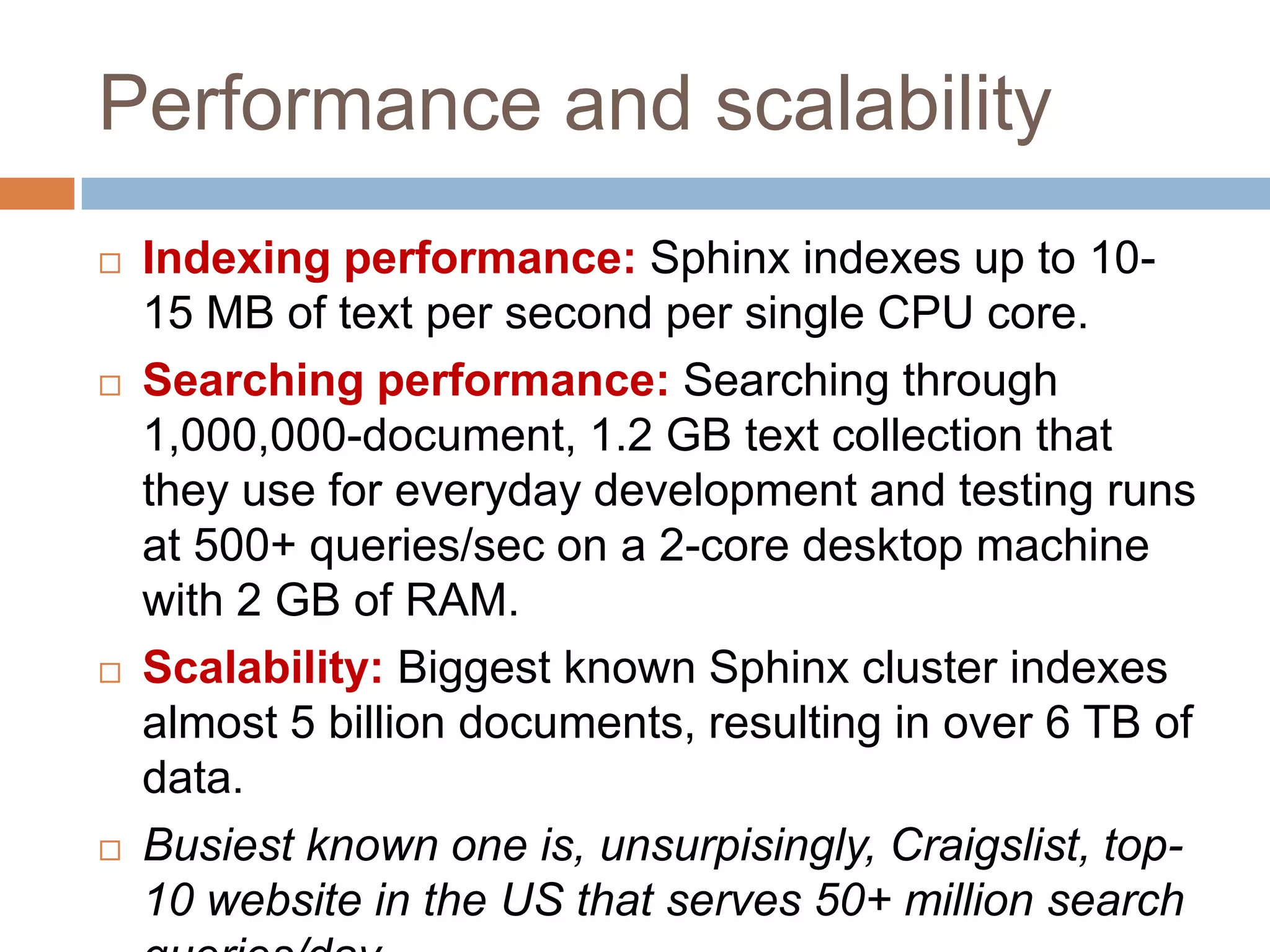 Performance and scalability
   Indexing performance: Sphinx indexes up to 10-
    15 MB of text per second per single CPU core.
   Searching performance: Searching through
    1,000,000-document, 1.2 GB text collection that
    they use for everyday development and testing runs
    at 500+ queries/sec on a 2-core desktop machine
    with 2 GB of RAM.
   Scalability: Biggest known Sphinx cluster indexes
    almost 5 billion documents, resulting in over 6 TB of
    data.
   Busiest known one is, unsurpisingly, Craigslist, top-
    10 website in the US that serves 50+ million search
 