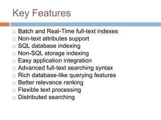 Key Features
   Batch and Real-Time full-text indexes
   Non-text attributes support
   SQL database indexing
   Non-SQL storage indexing
   Easy application integration
   Advanced full-text searching syntax
   Rich database-like querying features
   Better relevance ranking
   Flexible text processing
   Distributed searching
 